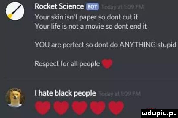 rochet science. your skin ian t pager so dont cat it your lice is not a mewie so dont end it y-u are perfect so dont do anything stupid respekt for all people. i hate black people. abakankami. abakankami