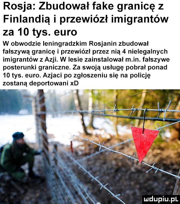 rosja zbudował fake granicę z finlandią i przewiózł imigrantów za    tys. euro w obwodzie leningradzkim rosjanin zbudował fałszywą granicę i przewiózł przez nia   nielegalnych imigrantów z azji. w lesie zainstalowal m in. falszywe posterunki graniczne. za swoją usługę pobrał ponad    tys. euro. azjaci po zgłoszeniu się na policję zostaną deportowani xd