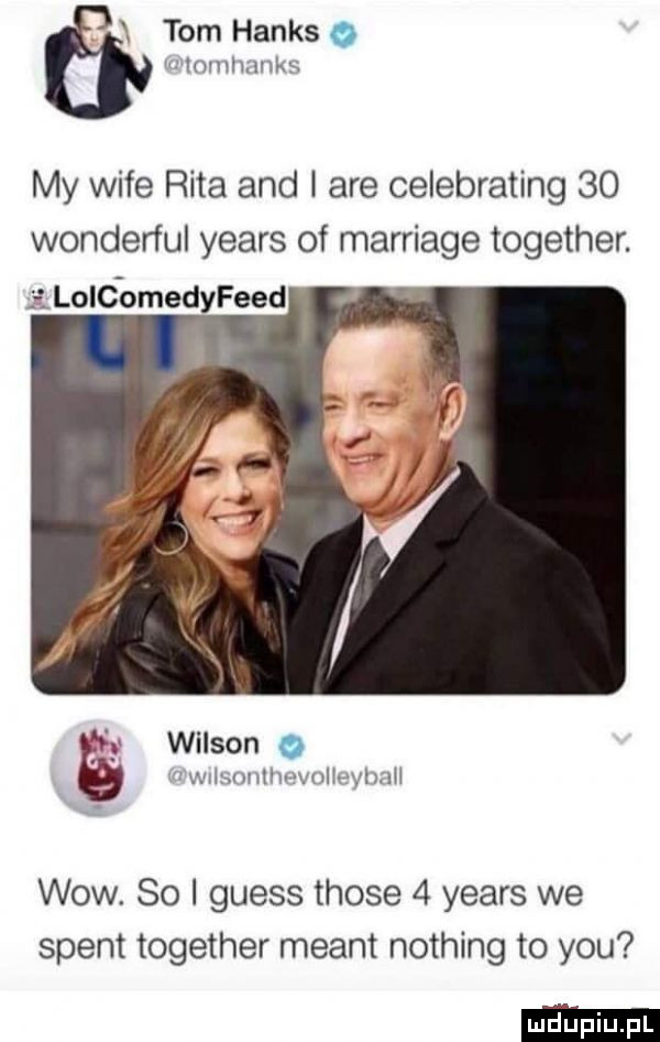 tom hanks a iar tomlmnks my wice rita and i are celebrating    wonderful yeats of marriage together. iloldomedyfeed   wilson o wvisontimvolieyhziii wow.    i guess those   yeats we stent together meant nothing to y-u