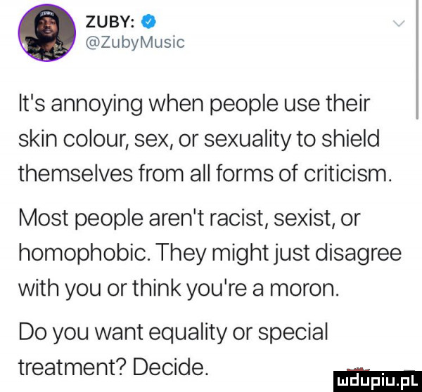zuby o zubymusic it s annoying wien people ube their skin colour sex or sexuality to shield themselves from all forms of criticism. most people aren t racist sexist or homophobic. they migot just disagree with y-u orthink y-u re a maron do y-u want equality or special treatment decise