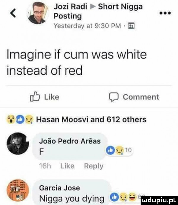 jozi rudi sport nigga posting yesterday at      pm e imagine if cum was white instead of red f like c comment    hasan moosvi and     others juin pedro arras f on w mch like repry garcia jose nigga y-u dying    m