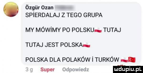 ózgiir ozan spierdalaj z tego grupa my mówimy po polsku tutaj tutaj jest polska polska dla polaków i turków i super odpowiedz