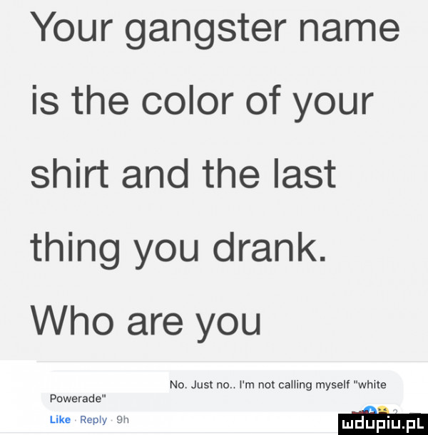 your gangster nade is tee chlor of your shirt and tee list thing y-u drink. who are y-u no just no i m no caumg myselv wma powerade