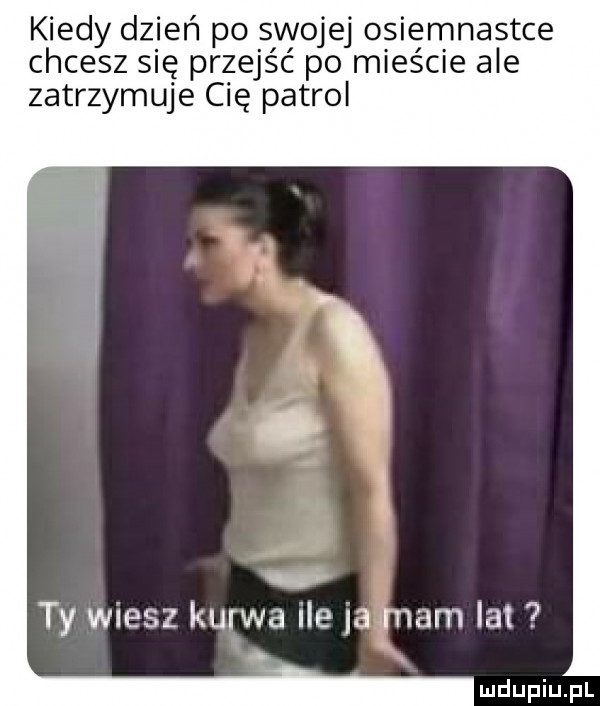 kiedy dzień po swojej osiemnastce chcesz się przejść po mieście ale zatrzymuje cię patrol ty wiesz kurwa ile a mam a. ludupiu j il