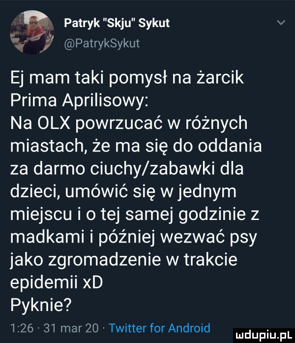 patryk saju sykut v   u pairyksykut ej mam taki pomysł na żarcik prima aprilisowy na olx powrzucać w różnych miastach że ma się do oddania za darmo ciuchy zabawki dla dzieci umówić się w jednym miejscu i o tej samej godzinie   madkami i później wezwać psy jako zgromadzenie w trakcie epidemii xd pyknie         marzo timer forandroid