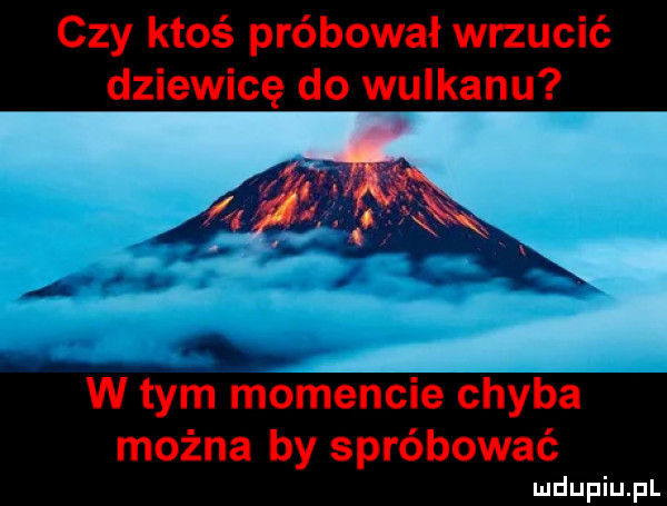 czy ktoś próbował wrzucić dziewicę do wulkanu w tym momencie chyba można by spróbować