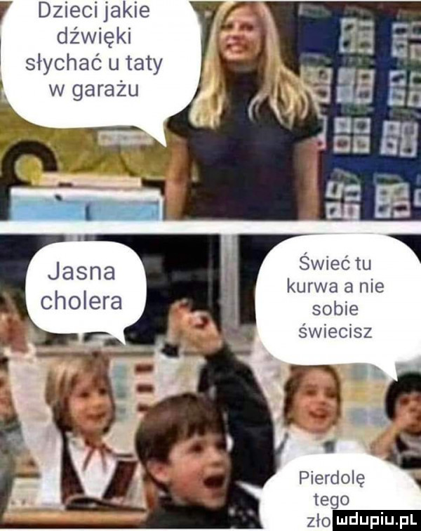 dzieci jakie dźwięki    e słychać u taty i w garażu jasna cholera kurwa a nie sobie świecisz pierdolę tego zło