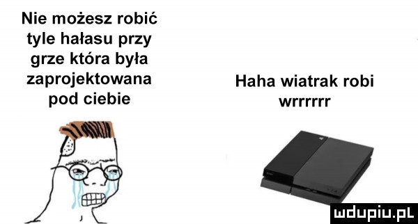 nie możesz robić tyle hałasu przy grze która była zaprojektowana pod ciebie haba wiatrak robi wrrrrrr