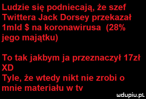 ludzie się podniecaja że szef twittera jack dorszy przekazał  mld na koronawirusa    jego majątku to tak jakbym ja przeznaczył   zł xd tyle że wtedy nikt nie zrobi o mnie materiału w tv