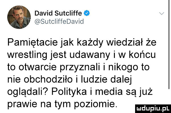 david sutcliffe o sutcliffedavid pamiętacie jak każdy wiedział że wrestling jest udawany iw końcu to otwarcie przyznali i nikogo to nie obchodziło i ludzie dalej oglądali polityka i media sąjuż prawie na tym poziomie