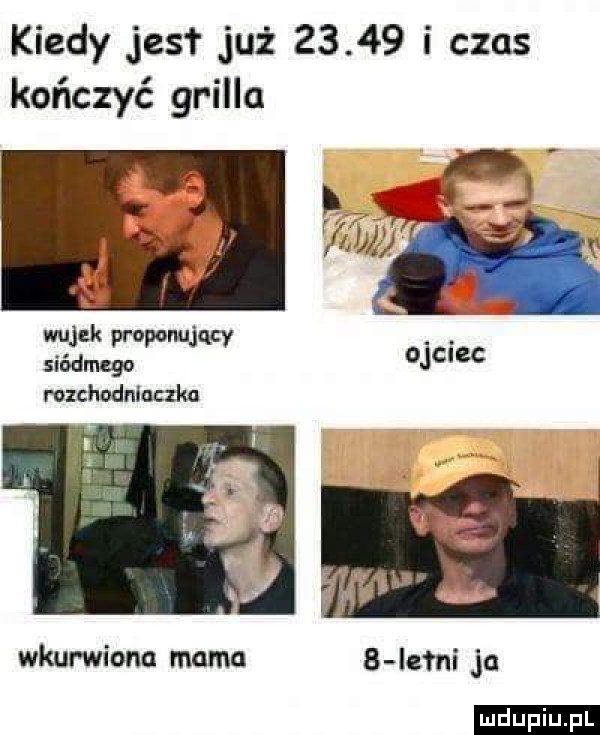 kiedy jus już       i czas kończyć grilla wujek prowqucv siódmego rozchodnluczkn wkurwione mama b lejni ja