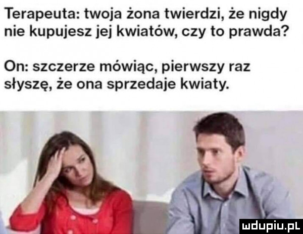 terapeuta twoja żona twierdzi że nigdy nie kupujesz jej kwiatów czy to prawda on szczerze mówiąc pierwszy raz słyszę że ona sprzedaje kwiaty. abakankami fl uidupiupl w