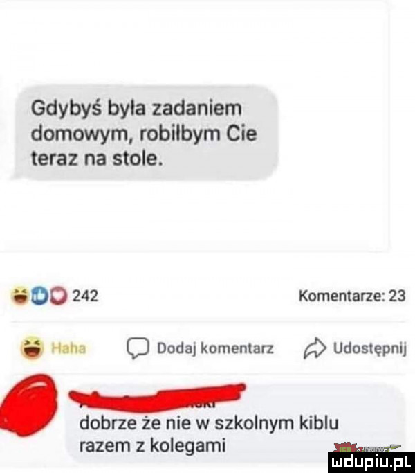 gdybyś byla zadaniem domowym robilbym cie teraz na stole. oo     komentarze    haba o dodaj komentarz udostępnij. dobrze że nie w szkolnym kiblu razem z kolegami