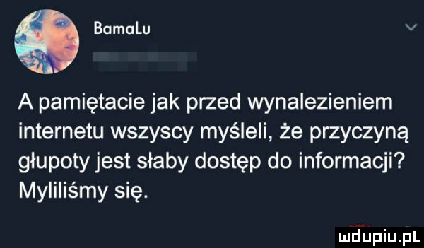 q bamalu v a pamiętacie jak przed wynalezieniem internetu wszyscy myśleli że przyczyną glupoty jest słaby dostęp do informacji myiiiis my się