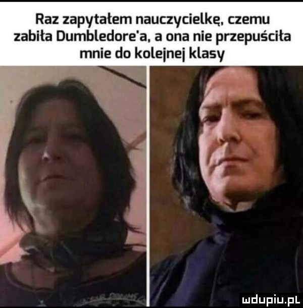 raz zapytałem nauczycielkę. czemu zabiła dumbledore a. a ona nie przepuściła mnie do kolejne klasy