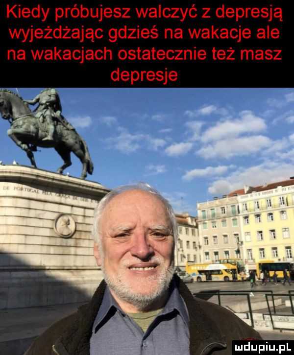 kiedy próbujesz walczyć z depresją wyjeżdżając gdzieś na wakacje ale na wakacjach ostatecznie też masz depresje i er n i z mdupjupl