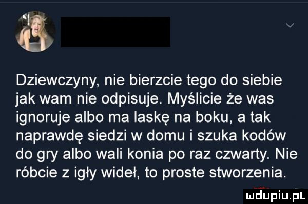 dziewczyny nie bierzcie tego do siebie jak wam nie odpisuje. myślicie że was ignoruje albo ma laskę na boku a tak naprawdę siedzi w domu i szuka kodów do gry albo wali konia po raz czwarty. nie róbcie z igły wideł to proste stworzenia