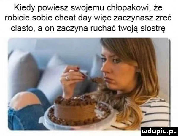 kiedy powiesz swojemu chłopakowi że robicie sobie chwat dcy więc zaczynasz żreć ciasto a on zaczyna ruchać twoją siostrę