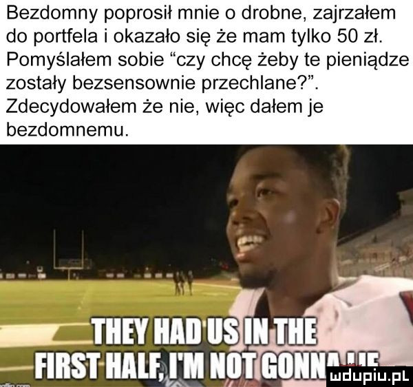 bezdomny poprosił mnie o drobne zajrzałem do portfela i okazało się że mam tylko    zł. pomyślałem sobie czy chcę żeby te pieniądze zostały bezsensownie przechlanet. zdecydowałem że nie więc dałem je bezdomnemu. i iiey iiiii liski i ice filis i i ilf i ll i   emﬂ ﬁm ax