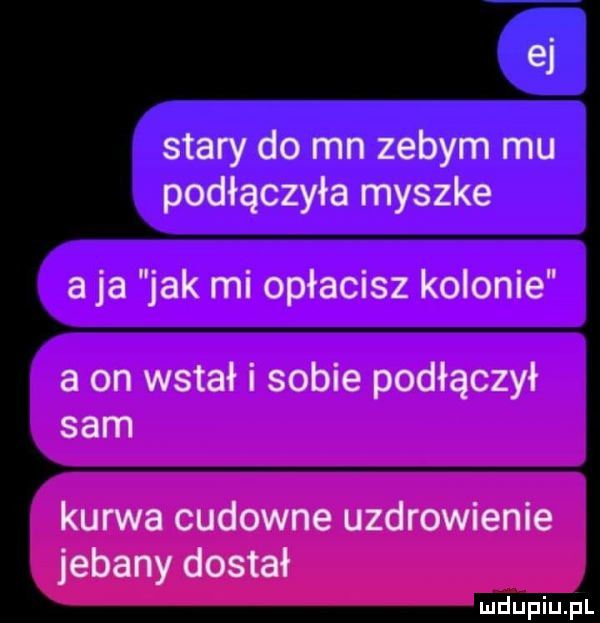 ei stary do mn zebym mu podłączyła myszke a ja jak mi opłacisz kolonie a on wstał i sobie podłączył sam kurwa cudowne uzdrowienie jebany dostał