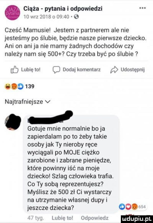 ciąża pytania i odpowiedzi mmzzmaoogao q cześć mamusie jestem z partnerem ale nie jesteśmy po s lubie będzie nasze pierwsze dziecko. ani on ani ja nie mamy żadnych dochodów czy należy nam się     czy trzeba być po ślubie lubięio dodaj komentarz udostępnij o     najtrafniejsze v d gotuje mnie nomalnie bo  a zapierdalam po to żeby takie osobyjak ty nieroby ręce wyciągali po moje ciężko zarobione i zabrane pieniądze które powinny iść na moje dziecko szlag czlowieka trafia. co ty sobą reprezentujesz myślisz że     zl ci wystarczy na mrzymanie wlasnej dupy i jeszcze dziecka    lubie lol odpowiedz