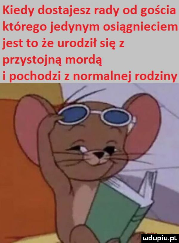 kiedy dostajesz rady od gościa którego jedynym osiągnięciem jest to że urodził się z przystojną mordą i pochodzi z normalnej rodziny a wdupiu pl