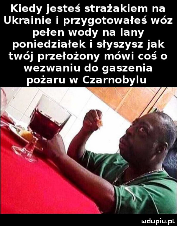 kiedy jesteś strażakiem na ukrainie i przygotowałeś wóz pełen wody na lany poniedziałek i słyszysz jak twój przełożony mówi coś o wezwaniu do gaszenia pożaru w czarnobylu   ma