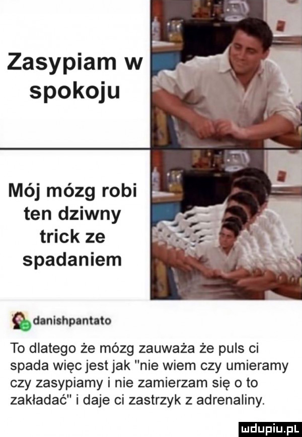 zasypiam w mój mózg robi ten dziwny trick ze spadaniem qunlmpnmno to dlatego że mózg zauważa że puls ci spada więc jest jak nie wiem czy umieramy czy zasypiamy i nie zamierzam się o to zakładać i daje ci zastrzyk z adrenaliny. ludu iu. l