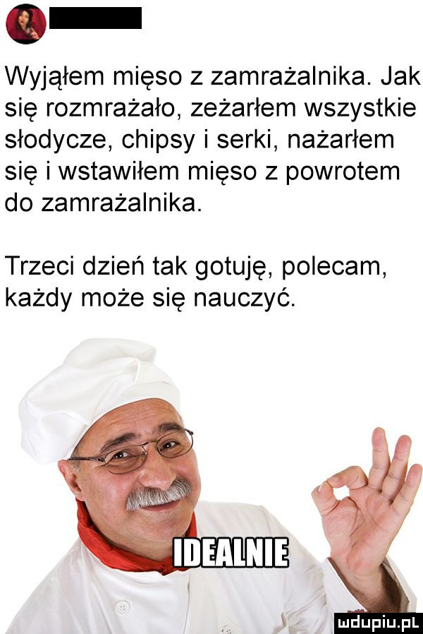 wyjąłem mięso z zamrażalnika. jak się rozmrażało zeżarłem wszystkie słodycze chipsy i serki nażarłem się i wstawiłem mięso z powrotem do zamrażalnika. trzeci dzień tak gotuję polecam każdy może się nauczyć. l v