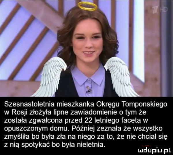 szesnastoletnia mieszkanka okręgu tomponskiego w rosji złożyła lipne zawiadomienie o tym że została zgwałcona przed    letniego faceta w opuszczonym domu później zeznała że wszystko zmyśliła bo była zła na niego za to że nie chciał się z nią spotykac bo była nieletnie. mjupiupl