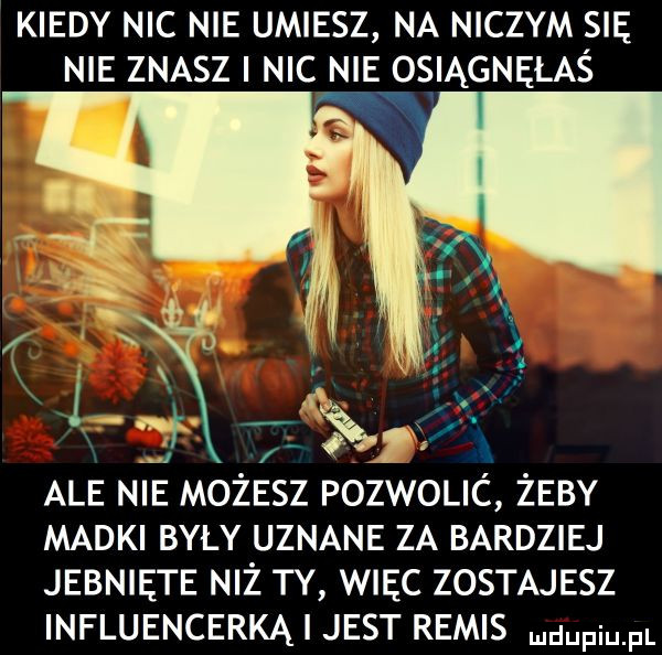 kiedy nic nie umiesz na niczym się nie znasz i nic nie osiągnęłas ale nie możesz pozwolic żeby madki byly uznane za bardziej jebnięte niż ty więc zostajesz influencerką i jest remis ndufiu fl