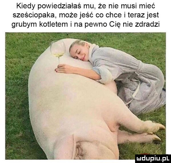 kiedy powiedziałaś mu że nie musi mieć sześciopaka może jeść co chce i teraz jest grubym kotletem i na pewno cię nie zdradzi mdupiijżpl