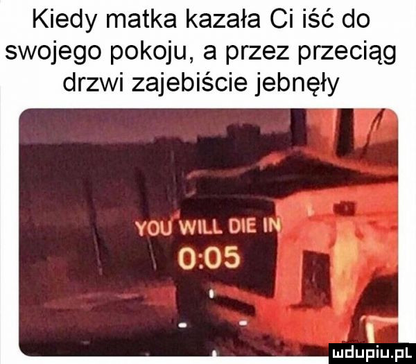 kiedy matka kazała ci iść do swojego pokoju a przez przeciąg drzwi zajebiście jebnęły y-u wal di iii