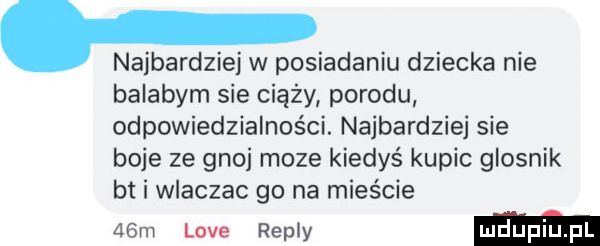 najbardziej w posiadaniu dziecka nie balabym sie ciąży porodu odpowiedzialności. najbardziej sie boje ze  an moze kiedyś kupic glosnik bt i wlaczac go na mieście   m live repry