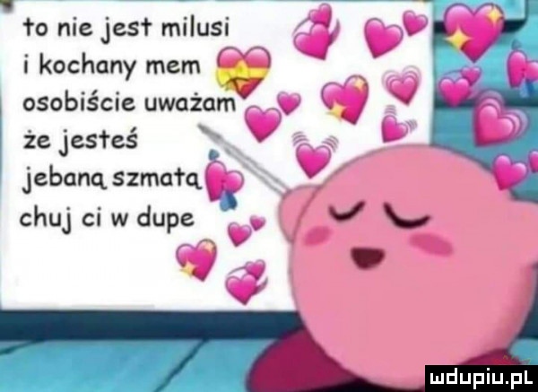 ło nie jest milusi i kochany mem f. osobiście uważqmt v że jesteś x. jebanq szmafq chuj ci w dupe v mdupiipl