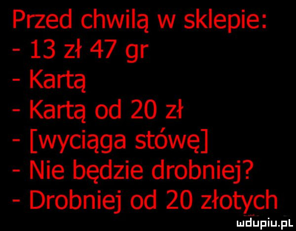 przed chwilą w sklepie    zł    gr kartą kartą od    zł wyciąga stówę nie będzie drobniej drobniej od    złotych