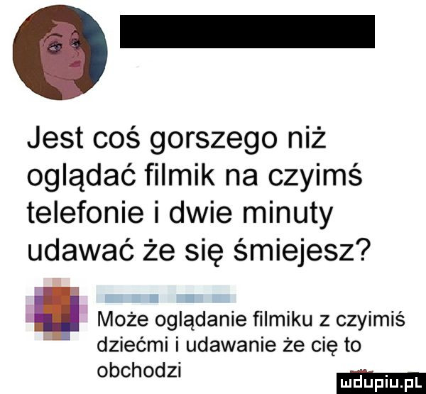 jest coś gorszego niż oglądać filmik na czyimś telefonie i dwie minuty udawać że się śmiejesz może oglądanie ﬁlmiku z czyimiś dziećmi i udawanie że cię to obchodzn