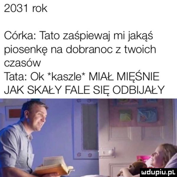 rok córka tato zaśpiewa mi jakąś piosenkę na dobranoc z twoich czasów tata ok kaszle miał mięśnie jak skały fale się odbijały