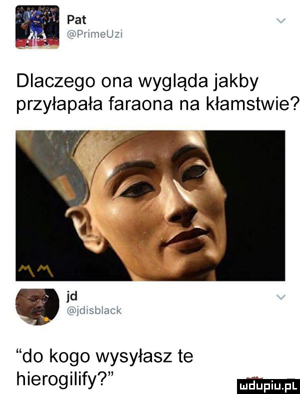 pat. cńpvłmeuz dlaczego ona wygląda jakby przyłapała faraona na kłamstwie   u   st afk do kogo wysyłasz te hierogilify