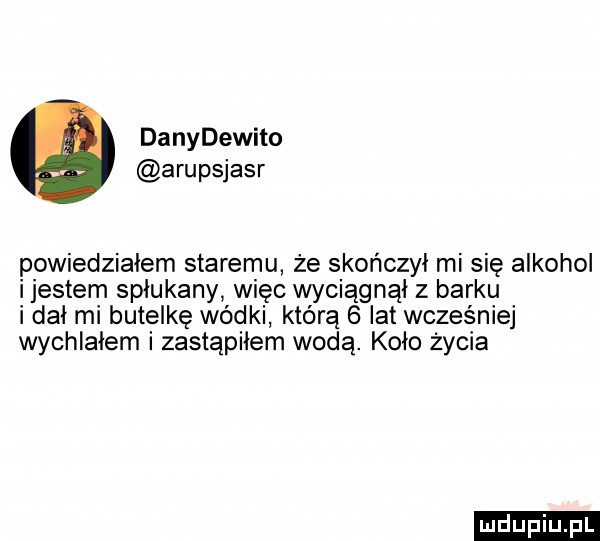 danydewito arupsjasr powiedzialem staremu że skończył mi się alkohol ijestem spłukany więc wyciągnął z barku i dał mi butelkę wódki którą   lat wcześniej wychiaiem i zastąpiłem wodą. koło życia ludu iu. l