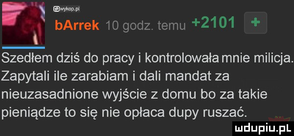 x i w bardek iogodz temu      szedłem dziś do pracy i kontrolowała mnie milicja. zapytali ile zarabiam i dali mandat za nieuzasadnione wyjście z domu bo za takie pieniądze to się nie opłaca dupy ruszać