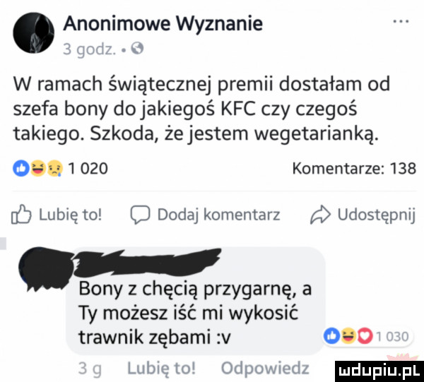 anonimowe wyznanie w ramach świątecznej premii dostałam od szefa bony dojakiegoś kfc czy czegoś takiego. szkoda żejestem wegetarianką. o       komentarze     lubię to c dode komentarz udostępnij. bony z chęcią przygarnę a ty możesz iść mi wykosić trawnik zębami v     lubię lo odpuwmdz