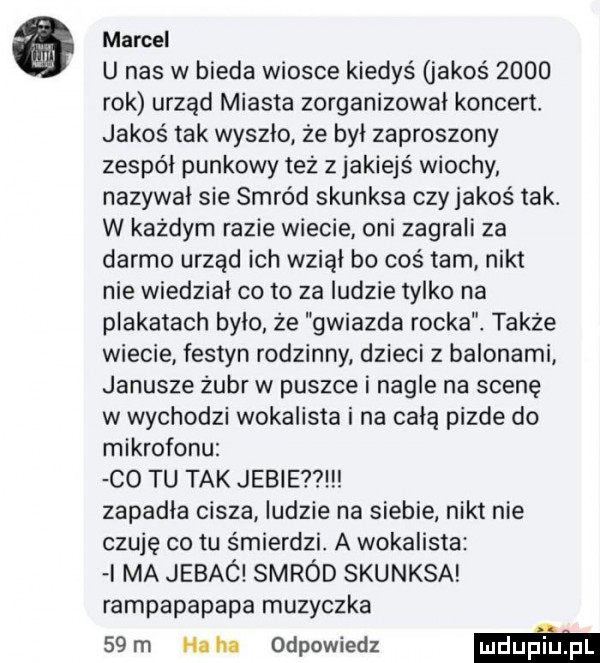 marcel u nas w bieda wiosce kiedyś jakoś      rok urząd miasta zorganizował koncert. jakoś tak wyszło że byl zaproszony zespól punkowy też z jakiejś wiochy nazywal sie smród skunksa czy jakoś tak. w każdym razie wiecie oni zagrali za darmo urząd ich wziąl bo coś tam nikt nie wiedział co to za ludzie tylko na plakatach bylo że gwiazda rocka także wiecie festyn rodzinny dzieci z balonami janusze żubr w puszce i nagle na scenę w wychodzi wokalista i na celą pizde do mikrofonu co tu tak juble   zapadla cisza ludzie na siebie nikt nie czuję co tu śmierdzi. a wokalista ma jebac smród skunksa rampapapapa muzyczka   m hahn odpowiedz m