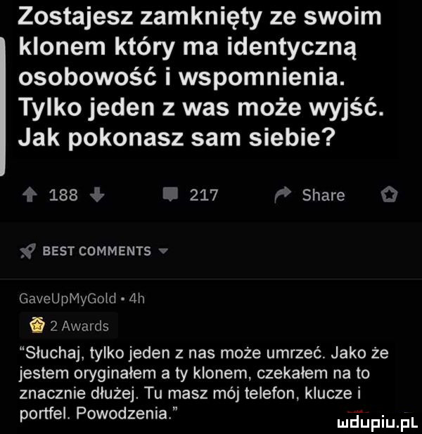 zostajesz zamknięty ze swoim klonem który ma identyczną osobowość i wspomnienia. tylko jeden z was może wyjść. jak pokonasz sam siebie         f stare r  eest comments v gaveupmygojd  h i   awalcls słuchaj tylko jeden z nas może umrzeć jako że jestem oryginałem a ty klonem czekałem na to znacznie dłużej. tu masz mój telefon klucze i portfel powodzenia ludaupqul