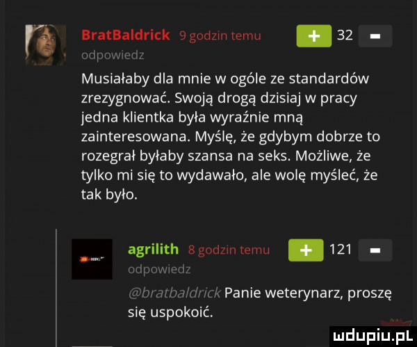 fg eratbaldrick agodzmremu    musialaby dla mnie w ogóle ze standardów zrezygnować. swoją drogą dzisiaj w pracy jedna klientka byla wyraźnie mną zainteresowana. myślę że gdybym dobrze to rozegral bylaby szansa na seks. możliwe że tylko mi się to wydawalo ale wolę myśleć że tak bylo. agrilith bgodzlntemu     panie weterynarz proszę
