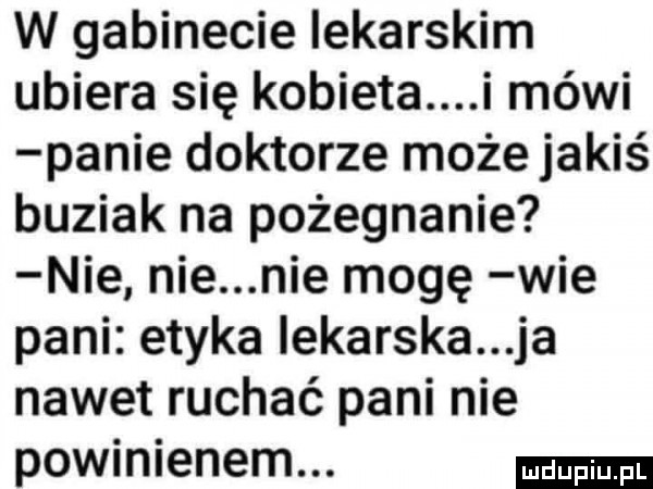 w gabinecie iekarskim ubiera się kobieta i mówi panie doktorze może jakiś buziak na pożegnanie nie nie nie mogę wie pani etyka iekarska ja nawet ruchać pani nie powinienem