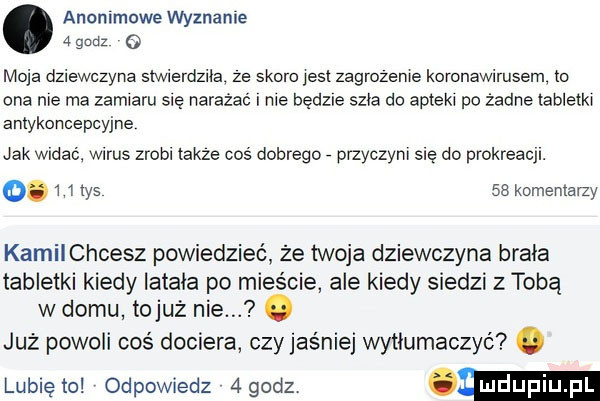 anonimowe wyznanie   godz o moja dziewczyna siwierdziia ze skoro jasi zagrozenie komnawimsem to ona nie ma zamiaru się narażać me bedzie szła do apteki po żadne tabletki antykoncepcyjne jak widac wirus zrobi takze coś dobrego przyczyni się do prokreacji.    m ys    komentarzy kamilchcesz powiedzieć że twoja dziewczyna brała tabletki kiedy latała po mieście ale kiedy siedzi z tobą w domu tojuż nie. już powoli coś dociera czy jaśniej wytłumaczyć. lubiewo odpowiedz  godz