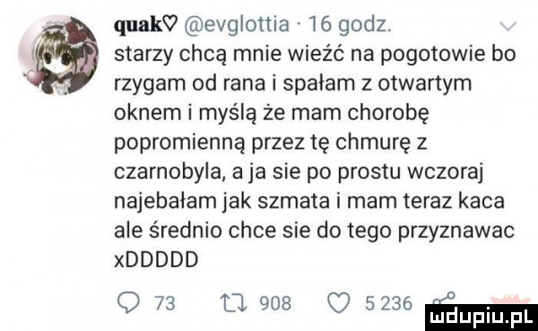 quakv evglottia    godz. starzy chcą mnie wieźć na pogotowie bo rzygam od rana i spałam z otwartym oknem i myślą ze mam chorobę popromienną przez tę chmurę z czarnobyla aja sie po prestu wczoraj najebałam jak szmata i mam teraz kaca ale średnio chce sie do tego przyznawac xddddd q   u.     uszaem