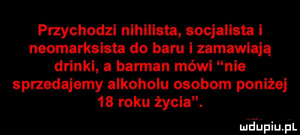 przychodzi nihilista socjalista i neomarksista do baru i zamawiają drinki a barman mówi nie sprzedajemy alkoholu osobom poniżej    roku życia