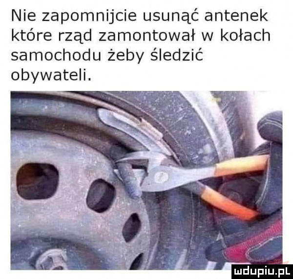 nie zapomnijcie usunąć antenek które rząd zamontował w kołach samochodu żeby śledzić obywateli
